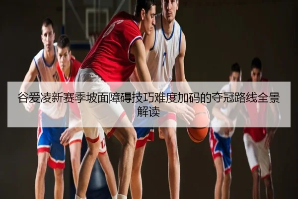 谷爱凌新赛季坡面障碍技巧难度加码的夺冠路线全景解读